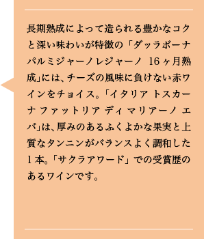 長期熟成によって造られる豊かなコクと深い味わいが特徴の「ダッラボーナ パルミジャーノレジャーノ16ヶ月熟成」には、チーズの風味に負けない赤ワインをチョイス。「イタリア トスカーナ ファットリア ディ マリアーノ エバ」は、厚みのあるふくよかな果実と上質なタンニンがバランスよく調和した1本。「サクラアワード」での受賞歴のあるワインです。