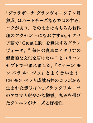 「ダッラボーナ グランヴィータ７ヶ月熟成」はハードチーズならではの甘み、コクがあり、そのままはもちろんお料理のアクセントにもおすすめ。イタリア語で「Great Life」を意味するグランヴィータ。“毎日の食卓にイタリアの健康的な文化を届けたい”というコンセプトで生まれました。「クイーン モン ペラ ルージュ」とよく合います。CHモン ペラと成城石井のコラボから生まれた赤ワイン。ブラックフルーツのアロマと軽やかな樽香、丸みを帯びたタンニンがチーズと好相性。