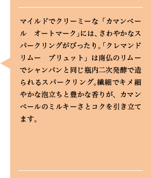 マイルドでクリーミーな「カマンベール　オートマーク」には、さわやかなスパークリングがぴったり。「クレマンドリムー　ブリュット」は南仏のリムーでシャンパンと同じ瓶内二次発酵で造られるスパークリング。繊細でキメ細やかな泡立ちと豊かな香りが、カマンベールのミルキーさとコクを引き立てます。