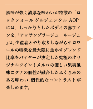 風味が強く濃厚な味わいが特徴の「ロックフォール ダルジェンタルAOP」には、しっかりとしたボディの赤ワインを。「アッサンブラージュ　ルージュ」は、生産者とやり取りしながらテロワールの特徴を最大限に生かすブレンド比率をバイヤーが決定した究極のオリジナルワイン！メルロの優しい果実風味にタナの個性が融合したふくらみのある味わい。個性的なコントラストが楽しめます。