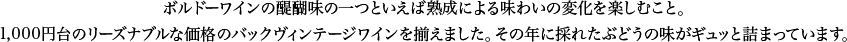 ボルドーワインの醍醐味の一つといえば熟成による味わいの変化を楽しむこと。1,000円台のリーズナブルな価格のバックヴィンテージワインを揃えました。その年に採れたぶどうの味がギュッと詰まっています。