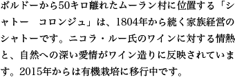 ボルドーから50キロ離れたムーラン村に位置する「シャトー コロンジュ」は、1804年から続く家族経営のシャトーです。ニコラ・ルー氏のワインに対する情熱と、自然への深い愛情がワイン造りに反映されています。2015年からは有機栽培に移行中です。