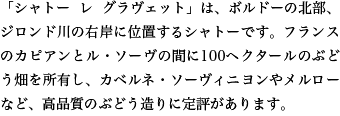 「シャトー レ グラヴェット」は、ボルドーの北部、ジロンド川の右岸に位置するシャトーです。フランスのカピアンとル・ソーヴの間に100ヘクタールのぶどう畑を所有し、カベルネ・ソーヴィニヨンやメルローなど、高品質のぶどう造りに定評があります。