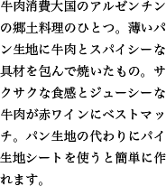 牛肉消費大国のアルゼンチンの郷土料理のひとつ。薄いパン生地に牛肉とスパイシーな具材を包んで焼いたもの。サクサクな食感とジューシーな牛肉が赤ワインにベストマッチ。パン生地の代わりにパイ生地シートを使うと簡単に作れます。