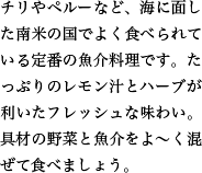 チリやペルーなど、海に面した南米の国でよく食べられている定番の魚介料理です。たっぷりのレモン汁とハーブが利いたフレッシュな味わい。具材の野菜と魚介をよ〜く混ぜて食べましょう。