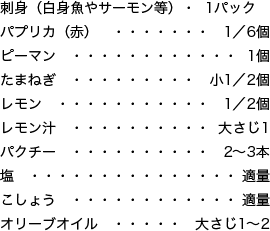 刺身（白身魚やサーモン等） 1パック、パプリカ（赤） 1／6個、ピーマン 1個、たまねぎ 小1／2個、レモン 1／2個、レモン汁 大さじ1、パクチー 2〜3本、塩 適量、こしょう 適量、オリーブオイル 大さじ1〜2