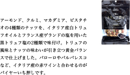 アーモンド、クルミ、マカダミア、ピスタチオの4種類のナッツを、イタリア産白トリュフオイルとフランス産ゲランドの塩を用いた黒トリュフ塩の2種類で味付け。トリュフの風味とナッツの味わいが引き立つ黄金バランスで仕上げました。バローロやバルバレスコなど、イタリア産の赤ワインと合わせるのがバイヤーいち押しです。
