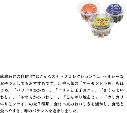 成城石井の自信作“おさかなスナックコレクション”は、ヘルシーなおやつとしてもおすすめです。定番人気の「アーモンド小魚」をはじめ、「パリパリわかめ」、「パリッと玉子カニ」、「さくっといわし」、「やわらか小いわし」、「こんがり焼あじ」、「カリカリいりこフライ」の全７種類。食材本来のおいしさを活かし、食感と食べやすさ、味のバランスを追求しました。