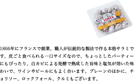 1866年にフランスで創業。職人が伝統的な製法で作る本格サラミです。皮ごと食べられる一口サイズなので、ちょっとしたパーティーにもぴったり。白カビによる発酵で熟成した旨味と塩気が効いた味わいで、ワインやビールにもよく合います。プレーンのほかに、チョリソー、ロックフォール、クルミもございます。