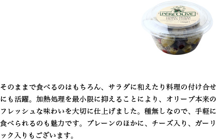 そのままで食べるのはもちろん、サラダに和えたり料理の付け合せにも活躍。加熱処理を最小限に抑えることにより、オリーブ本来のフレッシュな味わいを大切に仕上げました。種無しなので、手軽に食べられるのも魅力です。プレーンのほかに、チーズ入り、ガーリック入りもございます。