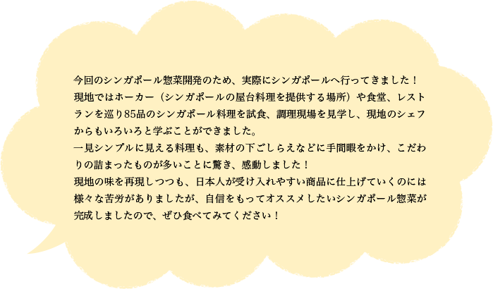 今回のシンガポール惣菜開発のため、実際にシンガポールへ行ってきました！現地ではホーカー（シンガポールの屋台料理を提供する場所）や食堂、レストランを巡り85品のシンガポール料理を試食、調理現場を見学し、現地のシェフからもいろいろと学ぶことができました。一見シンプルに見える料理も、素材の下ごしらえなどに手間暇をかけ、こだわりの詰まったものが多いことに驚き、感動しました！現地の味を再現しつつも、日本人が受け入れやすい商品に仕上げていくのには様々な苦労がありましたが、自信をもってオススメしたいシンガポール惣菜が完成しましたので、ぜひ食べてみてください！