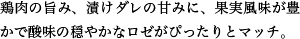 鶏肉の旨み、漬けダレの甘みに、果実風味が豊かで酸味の穏やかなロゼがぴったりとマッチ。