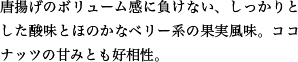 唐揚げのボリューム感に負けない、しっかりとした酸味とほのかなベリー系の果実風味。ココナッツの甘みとも好相性。