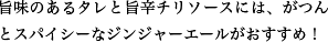 旨味のあるタレと旨辛チリソースには、がつんとスパイシーなジンジャーエールがおすすめ！