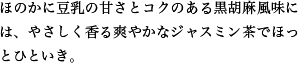 ほのかに豆乳の甘さとコクのある黒胡麻風味には、やさしく香る爽やかなジャスミン茶でほっとひといき。