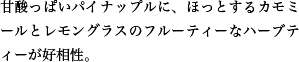 甘酸っぱいパイナップルに、ほっとするカモミールとレモングラスのフルーティーなハーブティーが好相性。