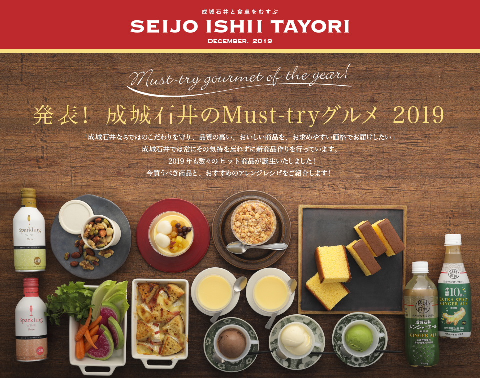 成城石井と食卓をむすぶ SEIJO ISHII TAYORI DECEMBER. 2019発表！成城石井のMust-tryグルメ 2019 「成城石井ならではのこだわりを守り、品質の高い、おいしい商品を、お求めやすい価格でお届けしたい」成城石井では常にその気持を忘れずに新商品作りを行っています。2019年も数々のヒット商品が誕生いたしました！今買うべき商品と、おすすめのアレンジレシピをご紹介します！