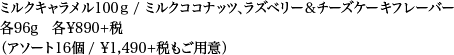 ミルクキャラメル100ｇ / ミルクココナッツ、ラズベリー＆チーズケーキフレーバー 各96g 各¥890+税（アソート16個 / ¥1,490+税もご用意）