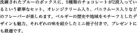 洗練されたブルーのボックスに、9種類のチョコレートが2段入っているという豪華なセット。オレンジクリーム入り、バニラムース入りなどのフレーバーが楽しめます。ベルギーの歴史や地域をモチーフとしたデザインも魅力。それぞれの味を紹介したミニ冊子付きで、プレゼントにも最適です。