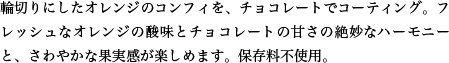 輪切りにしたオレンジのコンフィを、チョコレートでコーティング。フレッシュなオレンジの酸味とチョコレートの甘さの絶妙なハーモニーと、さわやかな果実感が楽しめます。保存料不使用。