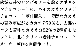 成城石井でロングセラーを誇るナポリタンチョコレートに、ハイカカオソリッドチョコレートが仲間入り。芳醇なカカオの苦みが広がるカカオ分70％と、力強いコクと苦味のカカオ分82％の2種類をセットに。北イタリアの老舗チョコレートメーカーが作る自信作です。