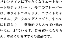 バレンタインにぴったりなキュートなハート型チョコレート。今年のフレーバーは、ホワイトコニャック、ホワイトキャラメル、ダークエッグノッグと、すべてにお酒入り！　刺激的で大人っぽい味わいに仕上げています。自分買いはもちろん、本命にもおすすめの逸品です。