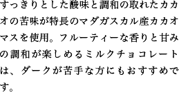 すっきりとした酸味と調和の取れたカカオの苦味が特長のマダガスカル産カカオマスを使用。フルーティーな香りと甘みの調和が楽しめるミルクチョコレートは、ダークが苦手な方にもおすすめです。