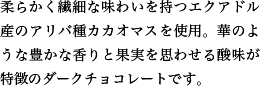 柔らかく繊細な味わいを持つエクアドル産のアリバ種カカオマスを使用。華のような豊かな香りと果実を思わせる酸味が特徴のダークチョコレートです。