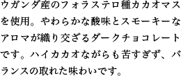 ウガンダ産のフォラステロ種カカオマスを使用。やわらかな酸味とスモーキーなアロマが織り交ざるダークチョコレートです。ハイカカオながらも苦すぎず、バランスの取れた味わいです。