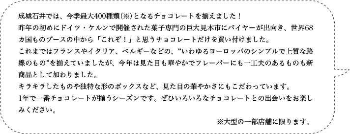 成城石井では、今季最大400種類（※）となるチョコレートを揃えました！昨年の初めにドイツ・ケルンで開催された菓子専門の巨大見本市にバイヤーが出向き、世界68カ国ものブースの中から「これぞ！」と思うチョコレートだけを買い付けました。これまではフランスやイタリア、ベルギーなどの、“いわゆるヨーロッパのシンプルで上質な路線のもの”を揃えていましたが、今年は見た目も華やかでフレーバーにも一工夫のあるものも新商品として加わりました。キラキラしたものや独特な形のボックスなど、見た目の華やかさにもこだわっています。1年で一番チョコレートが揃うシーズンです。ぜひいろいろなチョコレートとの出会いをお楽しみください。※大型の一部店舗に限ります。