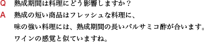 Q 熟成期間は料理にどう影響しますか？ A 熟成の短い商品はフレッシュな料理に、味の強い料理には、熟成期間の長いバルサミコ酢が合います。 ワインの感覚と似ていますね。