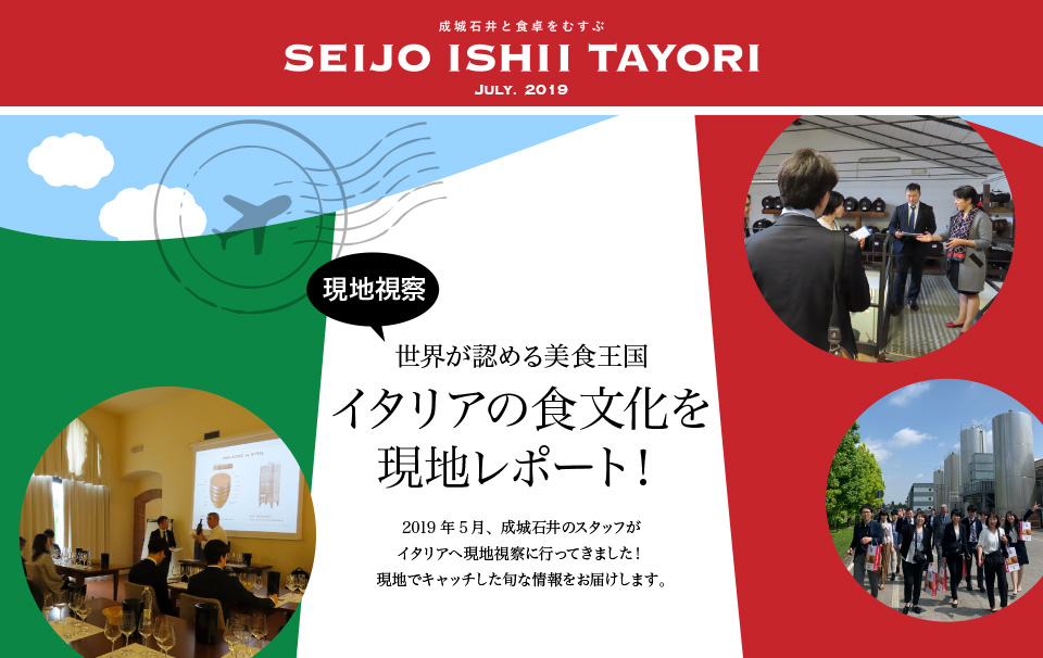 成城石井と食卓をむすぶ SEIJO ISHII TAYORI JULY. 2019 現地視察 世界が認める美食王国 イタリアの食文化を現地レポート！ 2019年5月、成城石井のスタッフがイタリアへ現地視察に行ってきました！ 現地でキャッチした旬な情報をお届けします。