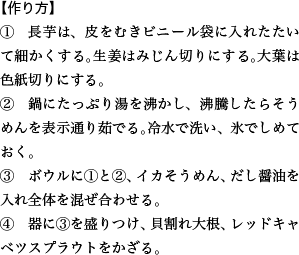 【作り方】 ①　長芋は、皮をむきビニール袋に入れたたいて細かくする。生姜はみじん切りにする。大葉は色紙切りにする。 ②　鍋にたっぷり湯を沸かし、沸騰したらそうめんを表示通り茹でる。冷水で洗い、氷でしめておく。 ③　ボウルに①と②、イカそうめん、だし醤油を入れ全体を混ぜ合わせる。 ④　器に③を盛りつけ、貝割れ大根、レッドキャベツスプラウトをかざる。