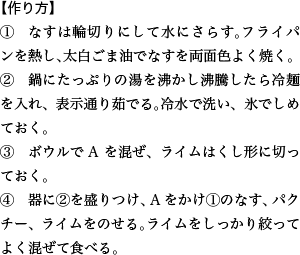 【作り方】 ①　なすは輪切りにして水にさらす。フライパンを熱し、太白ごま油でなすを両面色よく焼く。 ②　鍋にたっぷりの湯を沸かし沸騰したら冷麺を入れ、表示通り茹でる。冷水で洗い、氷でしめておく。 ③　ボウルでAを混ぜ、ライムはくし形に切っておく。 ④　器に②を盛りつけ、Aをかけ①のなす、パクチー、ライムをのせる。ライムをしっかり絞ってよく混ぜて食べる。