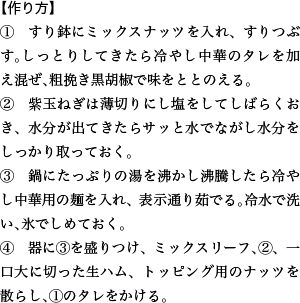 【作り方】 ①　すり鉢にミックスナッツを入れ、すりつぶす。しっとりしてきたら冷やし中華のタレを加え混ぜ、粗挽き黒胡椒で味をととのえる。 ②　紫玉ねぎは薄切りにし塩をしてしばらくおき、水分が出てきたらサッと水でながし水分をしっかり取っておく。 ③　鍋にたっぷりの湯を沸かし沸騰したら冷やし中華用の麺を入れ、表示通り茹でる。冷水で洗い、氷でしめておく。 ④　器に③を盛りつけ、ミックスリーフ、②、一口大に切った生ハム、トッピング用のナッツを散らし、①のタレをかける。