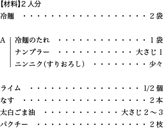 【材料】2人分 冷麺 2袋 A 冷麺のたれ 1袋 ナンプラー 大さじ1 ニンニク（すりおろし） 少々 ライム 1/2個 なす 2本 太白ごま油 大さじ2～3 パクチー 2枝