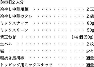 【材料】2人分 冷やし中華用麺 2玉 冷やし中華のタレ 2袋 ミックスナッツ 80g ミックスリーフ 50g 紫玉ねぎ 1/4個（50g） 生ハム 2枚 塩 少々 粗挽き黒胡椒 適量 トッピング用ミックスナッツ 適量