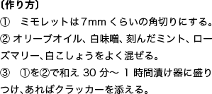  〔作り方〕 ①　ミモレットは7mmくらいの角切りにする。 ② オリーブオイル、白味噌、刻んだミント、ローズマリー、白こしょうをよく混ぜる。 ③　①を②で和え30分～1時間漬け器に盛りつけ、あればクラッカーを添える。