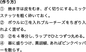 〔作り方〕 ① 焼き芋は皮をむき、ざく切りにする。ミックスナッツを粗く砕いておく。 ② ボウルに①を入れブルーチーズをちぎり入れよく混ぜる。 ③ ②を4等分し、ラップでひとつずつ丸める。 ④ 器に盛りつけ、黒胡椒、あればピンクペッパーを散らす。