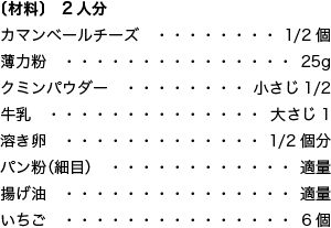 〔材料〕 2人分 カマンベールチーズ 1/2個 薄力粉 25g クミンパウダー 小さじ1/2 牛乳 大さじ1 溶き卵 1/2個分 パン粉（細目） 適量 揚げ油 適量 いちご 6個 