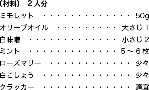 〔材料〕 2人分 ミモレット 50g オリーブオイル 大さじ1 白味噌 小さじ2 ミント 5～6枚 ローズマリー 少々 白こしょう 少々 クラッカー 適宜