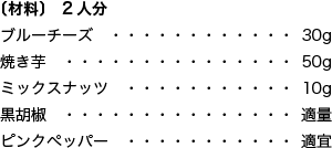 〔材料〕 2人分 ブルーチーズ 30g 焼き芋 50g ミックスナッツ 10g 黒胡椒 適量 ピンクペッパー 適宜
