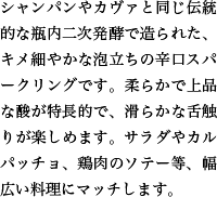 シャンパンやカヴァと同じ伝統的な瓶内二次発酵で造られた、キメ細やかな泡立ちの辛口スパークリングです。柔らかで上品な酸が特長的で、滑らかな舌触りが楽しめます。サラダやカルパッチョ、鶏肉のソテー等、幅広い料理にマッチします。