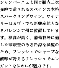 シャンパーニュと同じ瓶内二次発酵で造られるスペインの本格スパークリングワイン。ワイナリーはカヴァでも新興産地となるバレンシア州に位置しています。標高が高く、葡萄栽培に適した寒暖差のある冷涼な環境のため、フレッシュでシャープな酸味が冴えるフレッシュでエレガントな味わいが魅力です。