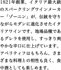 1821年創業。イタリア最大級のスパークリングワインメーカー「ゾーニン」が、伝統を守りながらモダンに進化させたイタリアワインです。地場品種であるグレラを使用し、すっきり爽やかな辛口に仕上げています。アペリティフはもちろん、さまざまな料理との相性も良く、食中酒としても楽しめます。