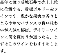 長年に渡り成城石井で売上上位に位置する、看板ボルドー赤ワインです。豊かな果実の香りとまろやかでバランスの良い味わいが人気の秘密。デイリーワインに何を買おうか迷ったら、まずはこのワインをおすすめします。