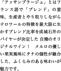 「アッサンブラージュ」とはフランス語で「ブレンド」の意味。生産者とやり取りしながらテロワールの特徴を最大限に生かすブレンド比率を成城石井のバイヤーが決定した 自慢のオリジナルワイン！　メルロの優しい果実風味にタナの個性が融合した、ふくらみのある味わいが魅力です。