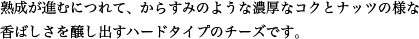 熟成が進むにつれて、からすみのような濃厚なコクとナッツの様な香ばしさを醸し出すハードタイプのチーズです。