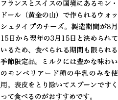 フランスとスイスの国境にあるモン・ドール（黄金の山）で作られるウォッシュタイプのチーズ。製造期間が8月15日から翌年の3月15日と決められているため、食べられる期間も限られる季節限定品。ミルクには豊かな味わいのモンベリアード種の牛乳のみを使用。表皮をとり除いてスプーンですくって食べるのがおすすめです。