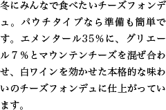 冬にみんなで食べたいチーズフォンデュ。パウチタイプなら準備も簡単です。エメンタール35％に、グリエール７％とマウンテンチーズを混ぜ合わせ、白ワインを効かせた本格的な味わいのチーズフォンデュに仕上がっています。